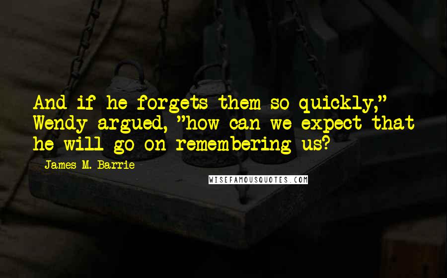 James M. Barrie quotes: And if he forgets them so quickly," Wendy argued, "how can we expect that he will go on remembering us? James M. Barrie quotes: And if he forgets them so quickly," Wendy argued, "how can we expect that he will go on remembering us?