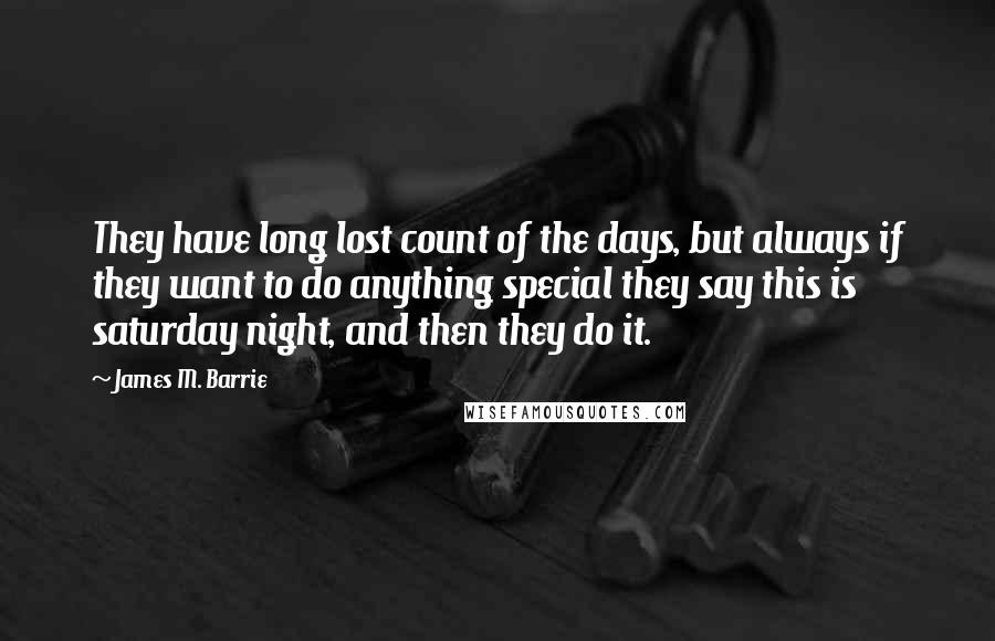 James M. Barrie quotes: They have long lost count of the days, but always if they want to do anything special they say this is saturday night, and then they do it.