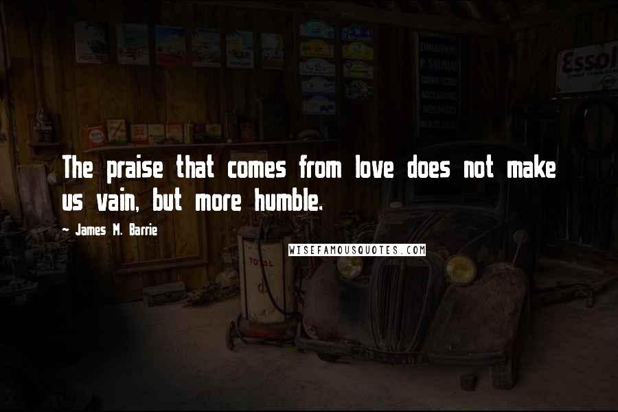 James M. Barrie quotes: The praise that comes from love does not make us vain, but more humble.