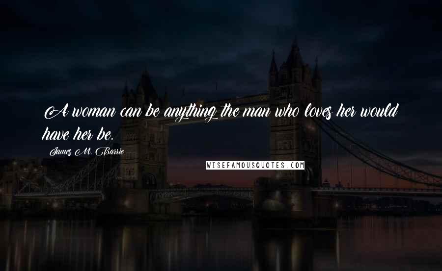 James M. Barrie quotes: A woman can be anything the man who loves her would have her be.