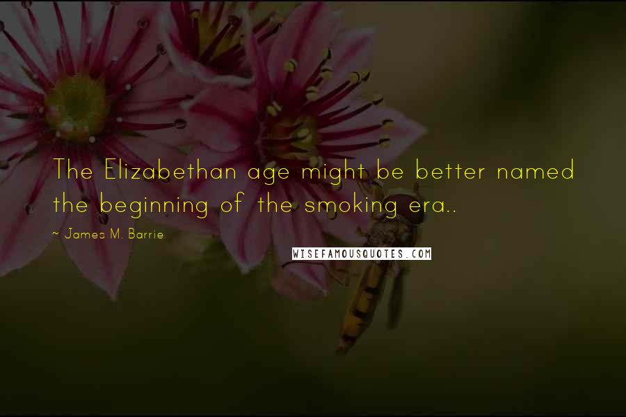 James M. Barrie quotes: The Elizabethan age might be better named the beginning of the smoking era..