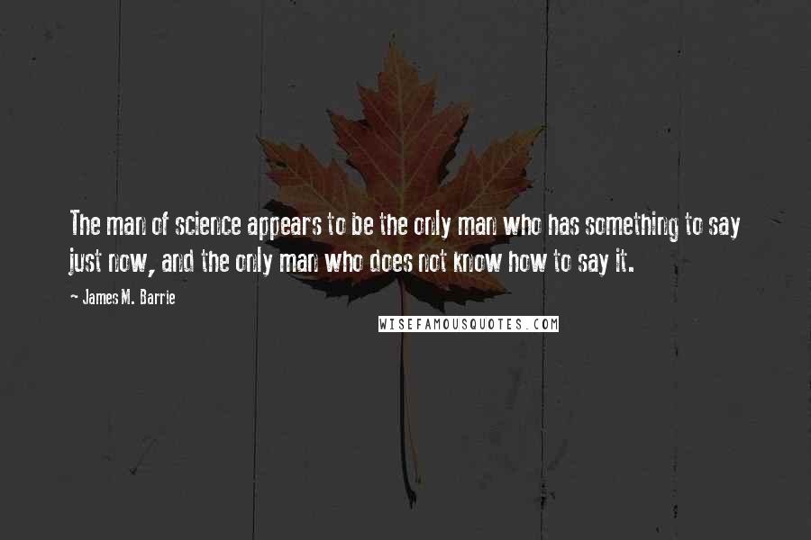 James M. Barrie quotes: The man of science appears to be the only man who has something to say just now, and the only man who does not know how to say it.