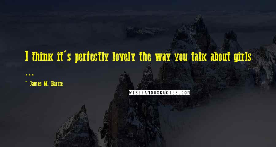 James M. Barrie quotes: I think it's perfectly lovely the way you talk about girls ...