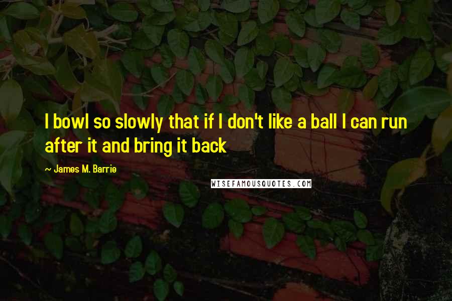 James M. Barrie quotes: I bowl so slowly that if I don't like a ball I can run after it and bring it back