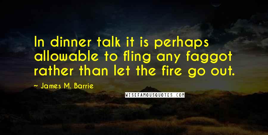 James M. Barrie quotes: In dinner talk it is perhaps allowable to fling any faggot rather than let the fire go out.