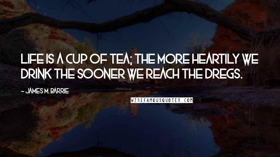 James M. Barrie quotes: Life is a cup of tea; the more heartily we drink the sooner we reach the dregs.