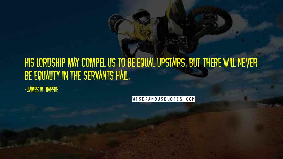 James M. Barrie quotes: His lordship may compel us to be equal upstairs, but there will never be equality in the servants hall.