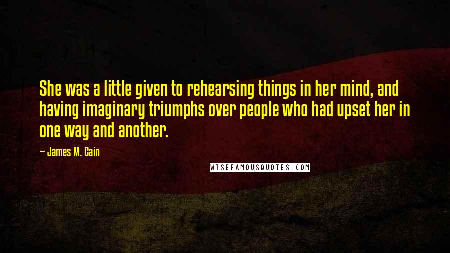 James M. Cain quotes: She was a little given to rehearsing things in her mind, and having imaginary triumphs over people who had upset her in one way and another.