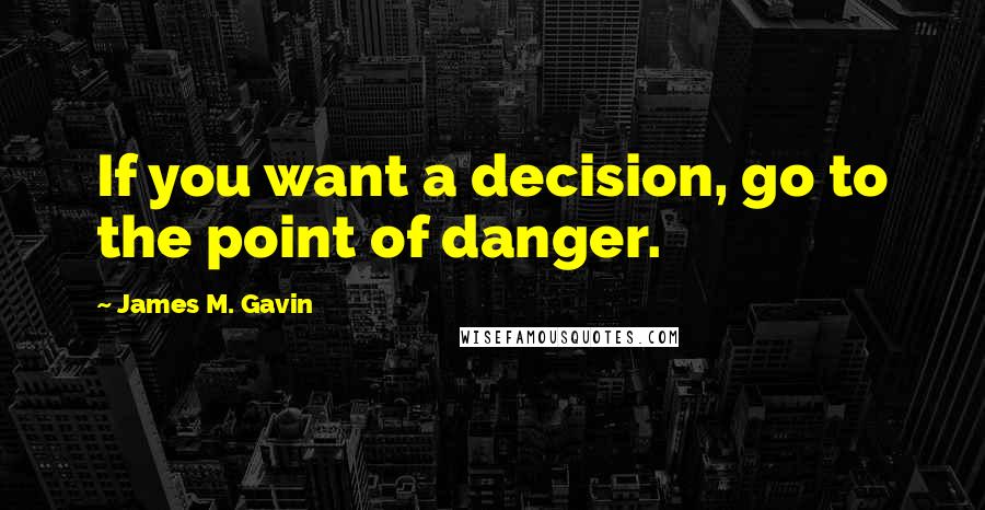 James M. Gavin quotes: If you want a decision, go to the point of danger.