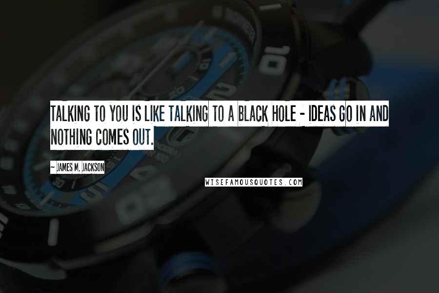 James M. Jackson quotes: Talking to you is like talking to a black hole - ideas go in and nothing comes out.