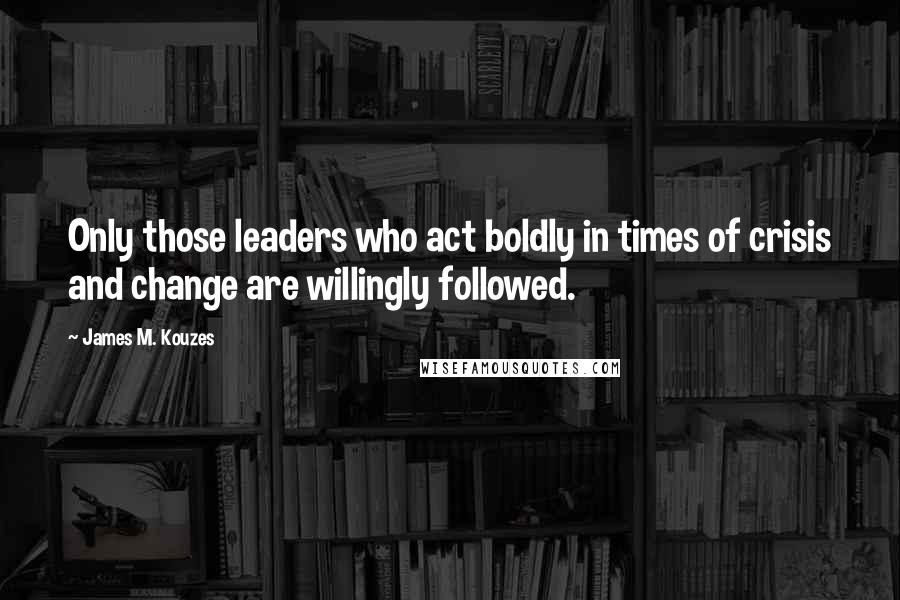 James M. Kouzes quotes: Only those leaders who act boldly in times of crisis and change are willingly followed.