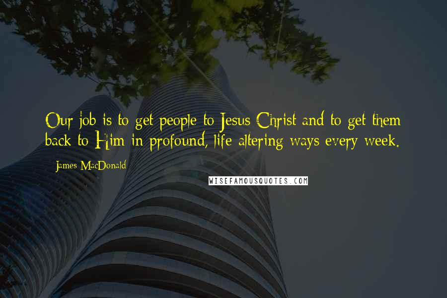 James MacDonald quotes: Our job is to get people to Jesus Christ and to get them back to Him in profound, life-altering ways every week.