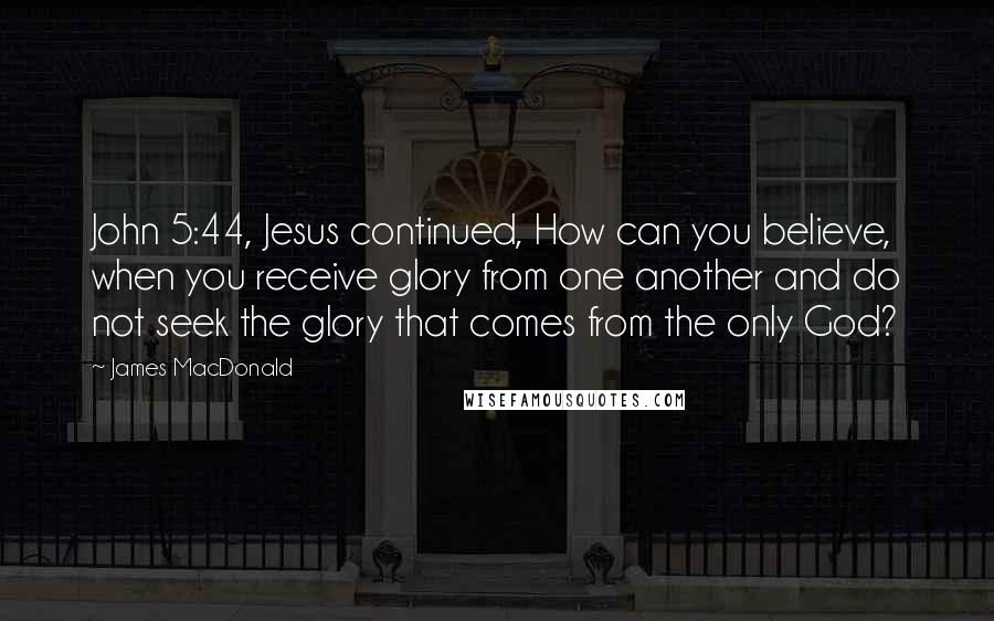 James MacDonald quotes: John 5:44, Jesus continued, How can you believe, when you receive glory from one another and do not seek the glory that comes from the only God?