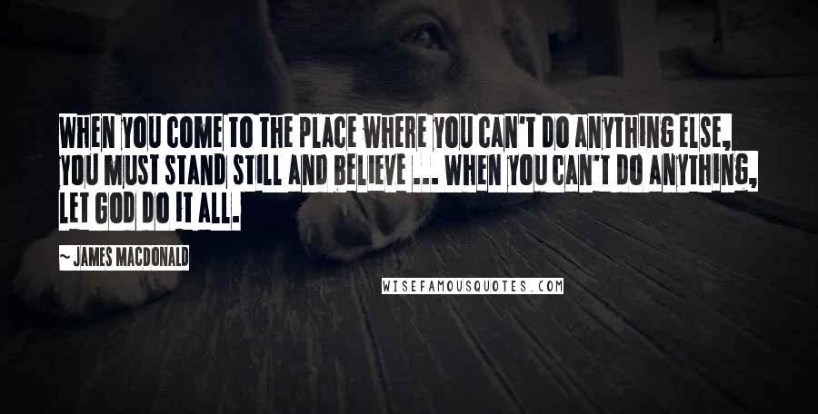 James MacDonald quotes: When you come to the place where you can't do anything else, you must stand still and believe ... When you can't do anything, let God do it all.