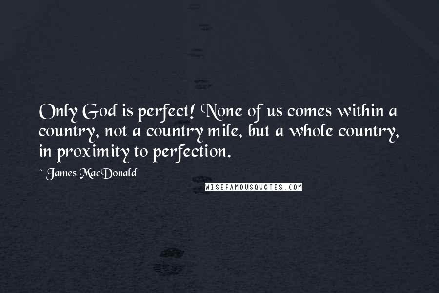 James MacDonald quotes: Only God is perfect! None of us comes within a country, not a country mile, but a whole country, in proximity to perfection.