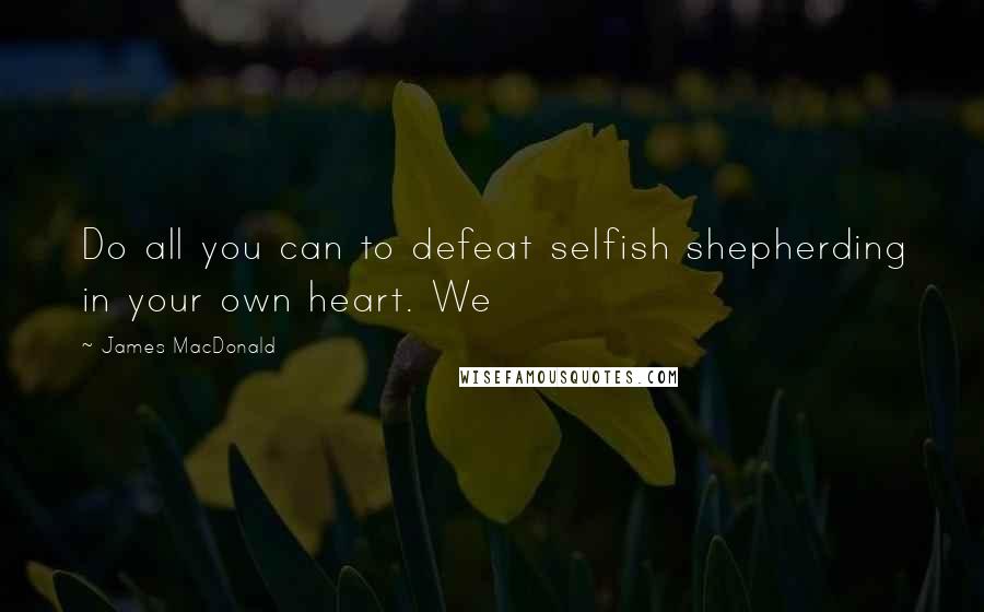 James MacDonald quotes: Do all you can to defeat selfish shepherding in your own heart. We