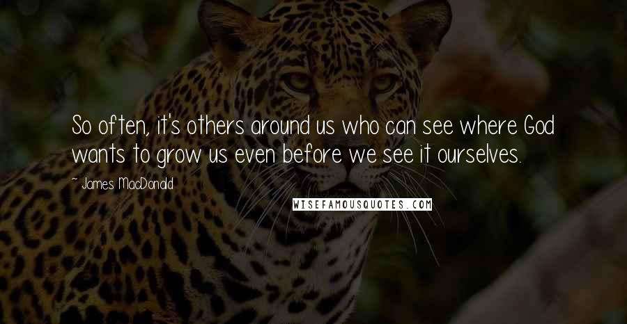 James MacDonald quotes: So often, it's others around us who can see where God wants to grow us even before we see it ourselves.