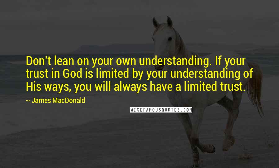 James MacDonald quotes: Don't lean on your own understanding. If your trust in God is limited by your understanding of His ways, you will always have a limited trust.