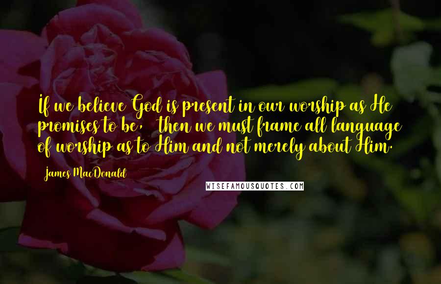 James MacDonald quotes: If we believe God is present in our worship as He promises to be,20 then we must frame all language of worship as to Him and not merely about Him.