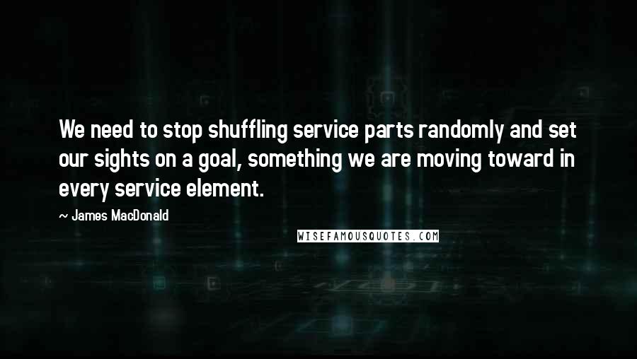 James MacDonald quotes: We need to stop shuffling service parts randomly and set our sights on a goal, something we are moving toward in every service element.