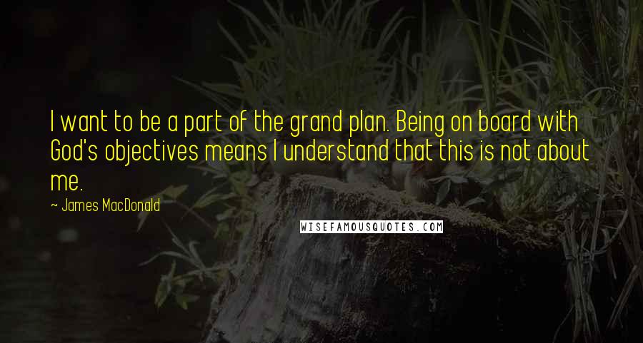 James MacDonald quotes: I want to be a part of the grand plan. Being on board with God's objectives means I understand that this is not about me.