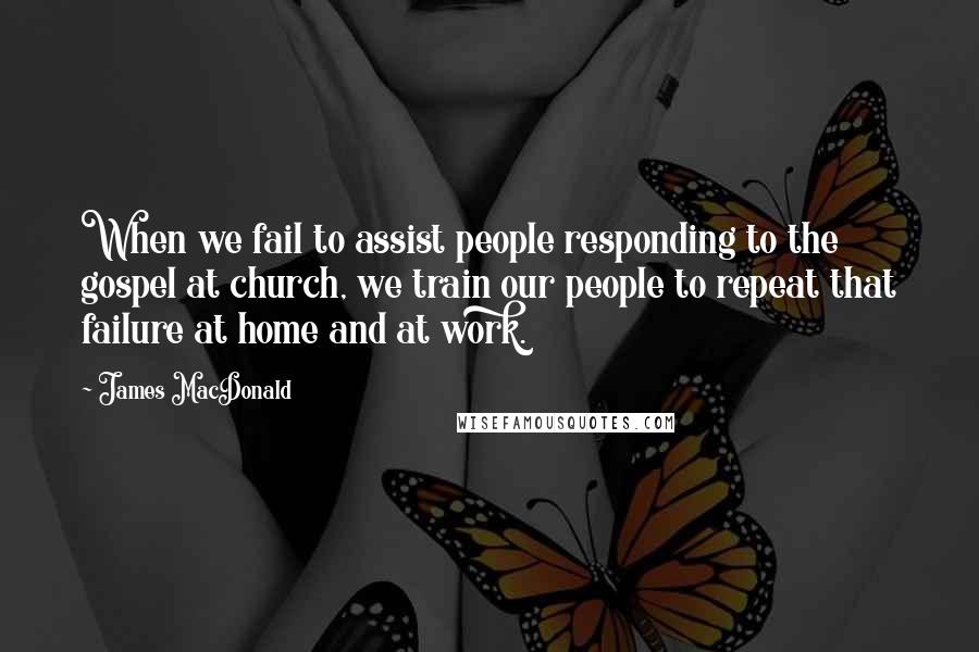 James MacDonald quotes: When we fail to assist people responding to the gospel at church, we train our people to repeat that failure at home and at work.