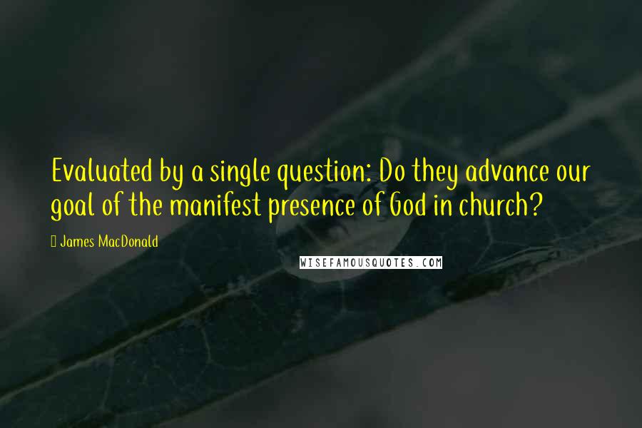 James MacDonald quotes: Evaluated by a single question: Do they advance our goal of the manifest presence of God in church?