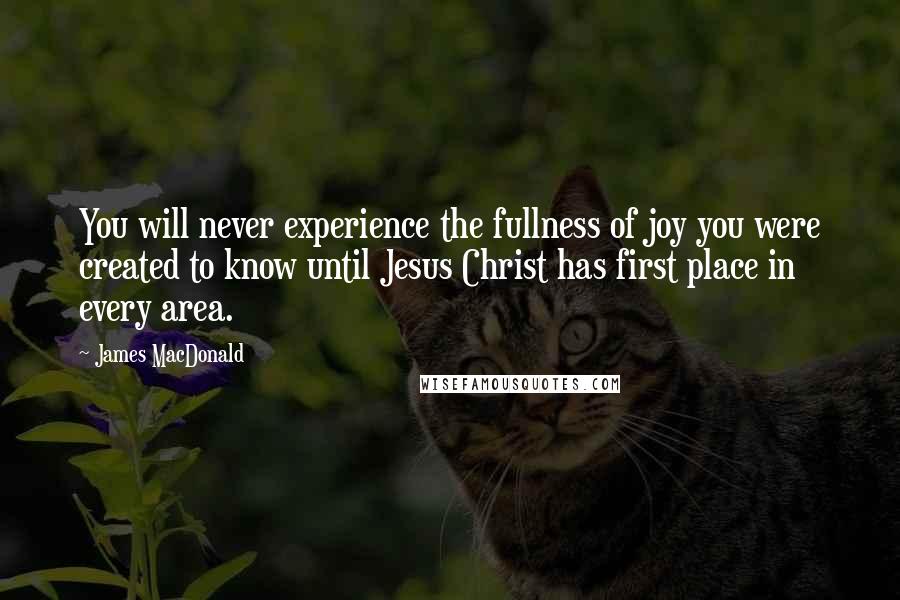 James MacDonald quotes: You will never experience the fullness of joy you were created to know until Jesus Christ has first place in every area.