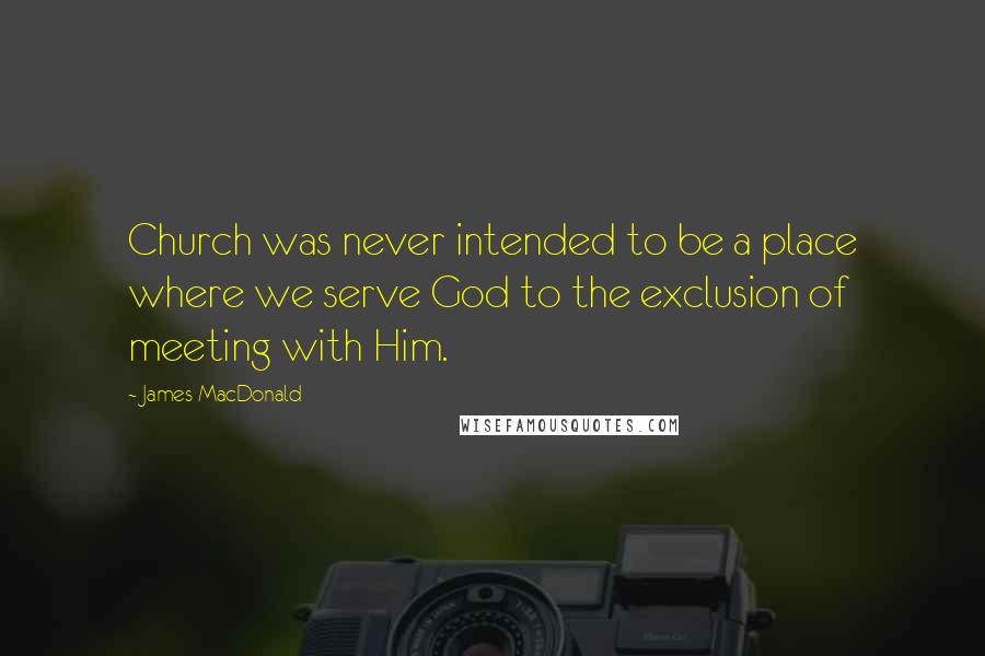 James MacDonald quotes: Church was never intended to be a place where we serve God to the exclusion of meeting with Him.