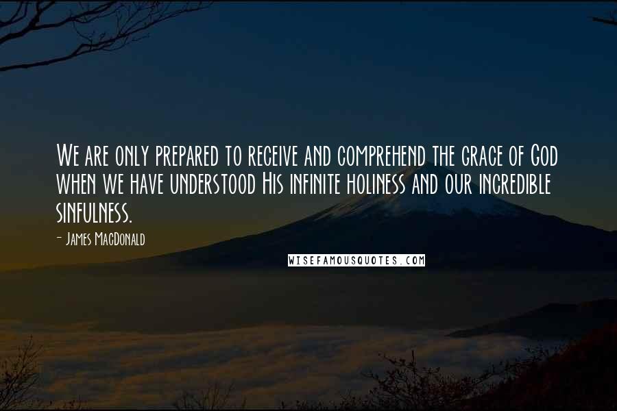 James MacDonald quotes: We are only prepared to receive and comprehend the grace of God when we have understood His infinite holiness and our incredible sinfulness.