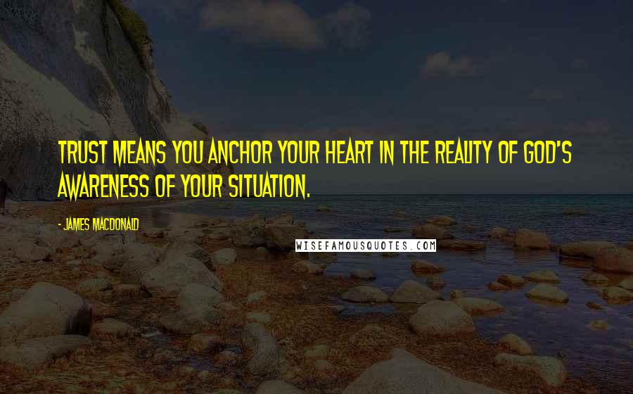 James MacDonald quotes: Trust means you anchor your heart in the reality of God's awareness of your situation.