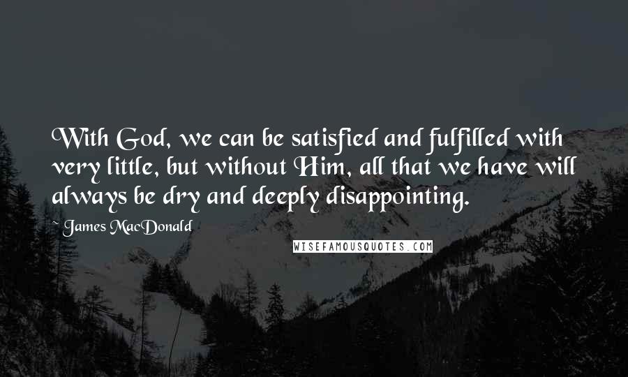 James MacDonald quotes: With God, we can be satisfied and fulfilled with very little, but without Him, all that we have will always be dry and deeply disappointing.