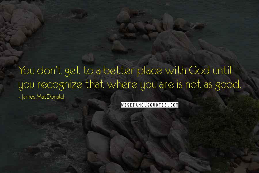 James MacDonald quotes: You don't get to a better place with God until you recognize that where you are is not as good.