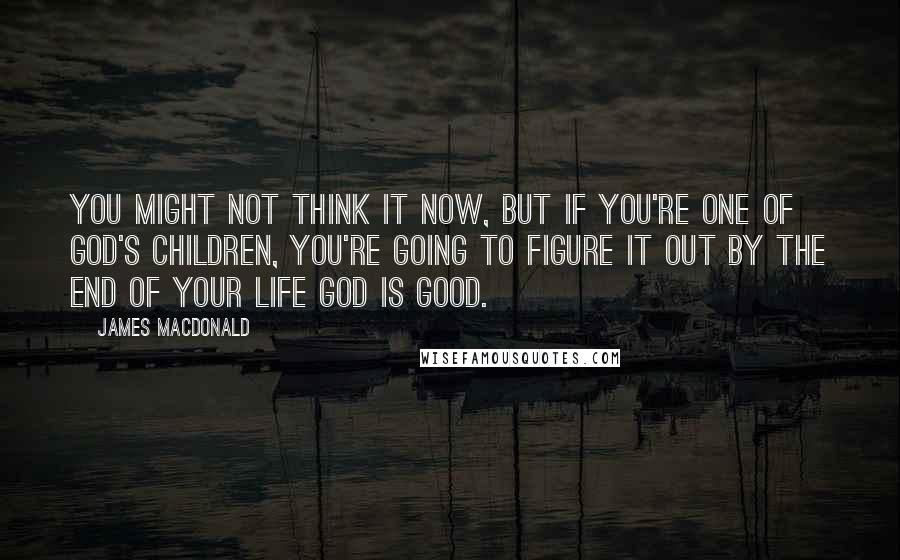 James MacDonald quotes: You might not think it now, but if you're one of God's children, you're going to figure it out by the end of your life God is good.
