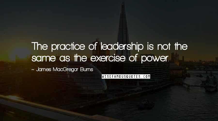 James MacGregor Burns quotes: The practice of leadership is not the same as the exercise of power.