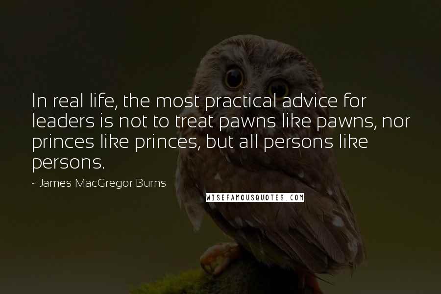 James MacGregor Burns quotes: In real life, the most practical advice for leaders is not to treat pawns like pawns, nor princes like princes, but all persons like persons.