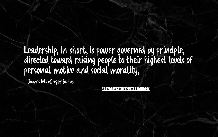 James MacGregor Burns quotes: Leadership, in short, is power governed by principle, directed toward raising people to their highest levels of personal motive and social morality, James MacGregor Burns quotes: Leadership, in short, is power governed by principle, directed toward raising people to their highest levels of personal motive and social morality,