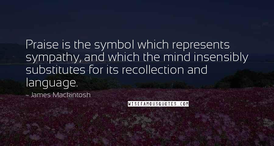 James Mackintosh quotes: Praise is the symbol which represents sympathy, and which the mind insensibly substitutes for its recollection and language.