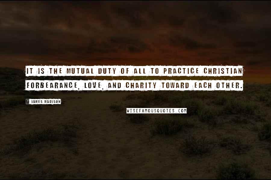 James Madison quotes: It is the mutual duty of all to practice Christian forbearance, love, and charity toward each other.