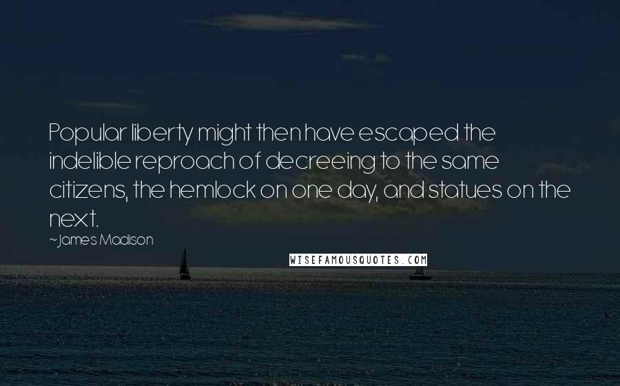 James Madison quotes: Popular liberty might then have escaped the indelible reproach of decreeing to the same citizens, the hemlock on one day, and statues on the next. James Madison quotes: Popular liberty might then have escaped the indelible reproach of decreeing to the same citizens, the hemlock on one day, and statues on the next.