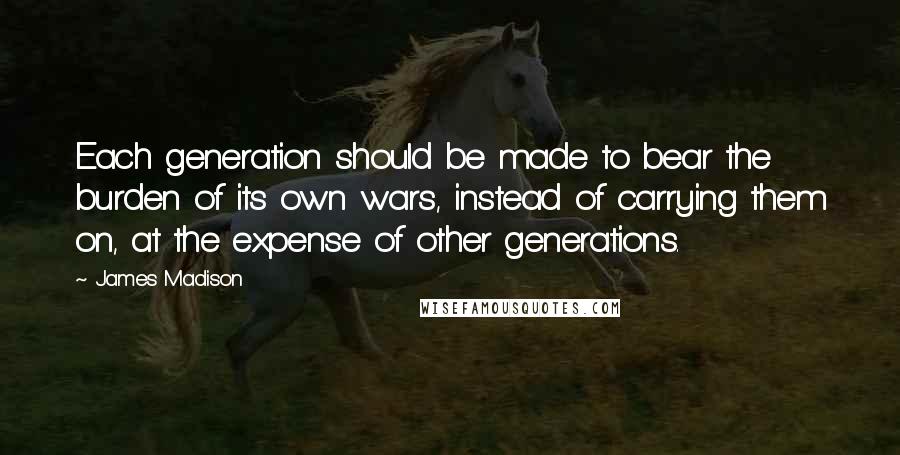 James Madison quotes: Each generation should be made to bear the burden of its own wars, instead of carrying them on, at the expense of other generations. James Madison quotes: Each generation should be made to bear the burden of its own wars, instead of carrying them on, at the expense of other generations.