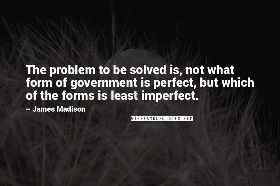 James Madison quotes: The problem to be solved is, not what form of government is perfect, but which of the forms is least imperfect.