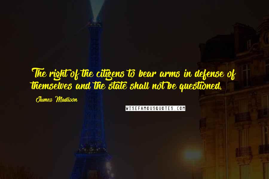 James Madison quotes: The right of the citizens to bear arms in defense of themselves and the state shall not be questioned.