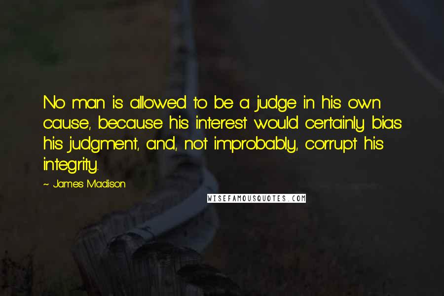 James Madison quotes: No man is allowed to be a judge in his own cause, because his interest would certainly bias his judgment, and, not improbably, corrupt his integrity. James Madison quotes: No man is allowed to be a judge in his own cause, because his interest would certainly bias his judgment, and, not improbably, corrupt his integrity.