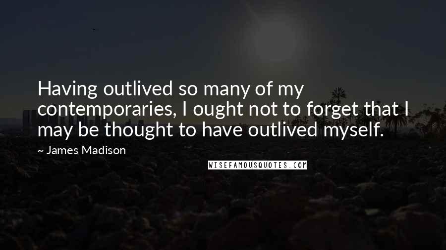 James Madison quotes: Having outlived so many of my contemporaries, I ought not to forget that I may be thought to have outlived myself.