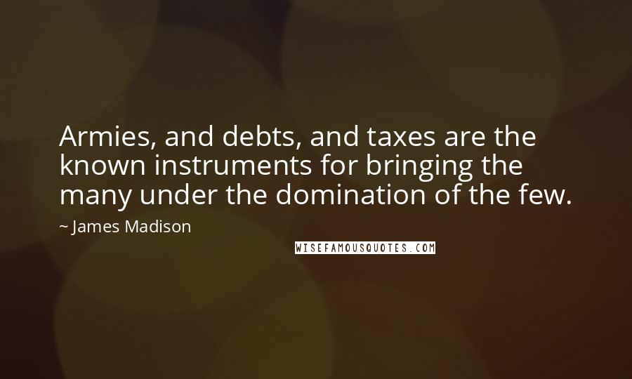 James Madison quotes: Armies, and debts, and taxes are the known instruments for bringing the many under the domination of the few. James Madison quotes: Armies, and debts, and taxes are the known instruments for bringing the many under the domination of the few.