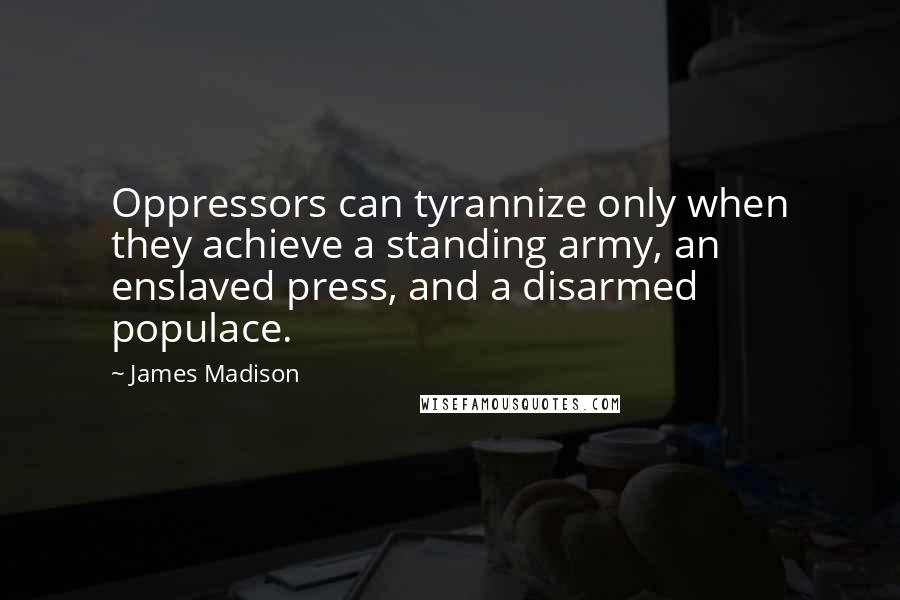 James Madison quotes: Oppressors can tyrannize only when they achieve a standing army, an enslaved press, and a disarmed populace. James Madison quotes: Oppressors can tyrannize only when they achieve a standing army, an enslaved press, and a disarmed populace.