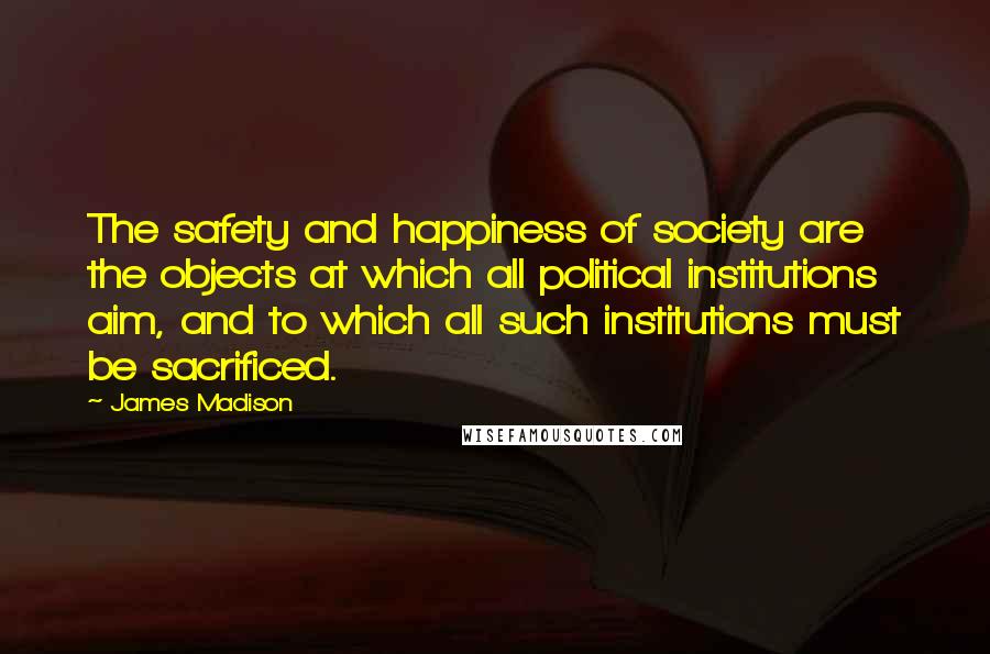 James Madison quotes: The safety and happiness of society are the objects at which all political institutions aim, and to which all such institutions must be sacrificed. James Madison quotes: The safety and happiness of society are the objects at which all political institutions aim, and to which all such institutions must be sacrificed.