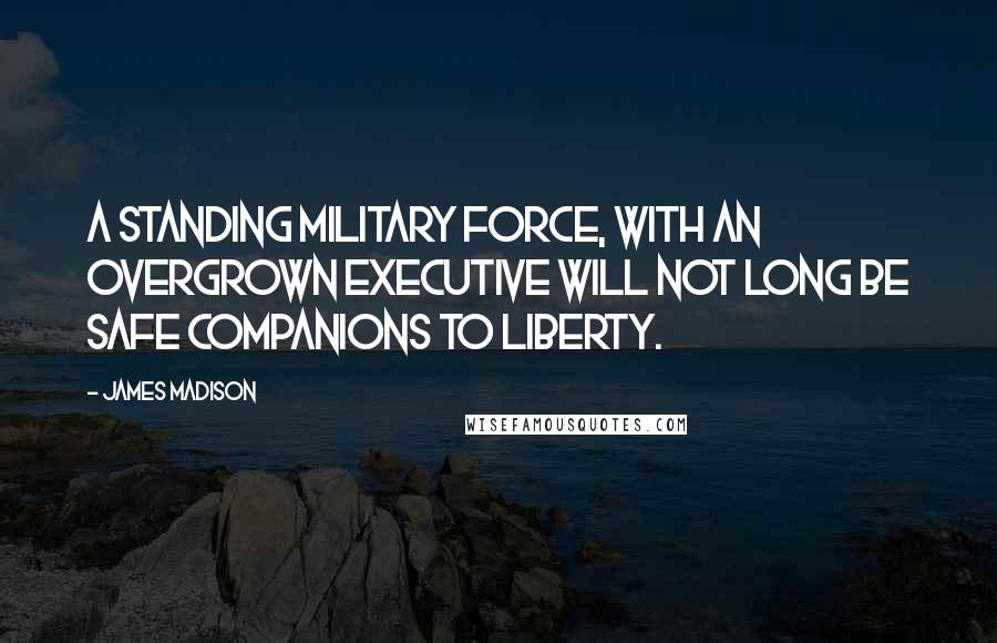 James Madison quotes: A standing military force, with an overgrown Executive will not long be safe companions to liberty. James Madison quotes: A standing military force, with an overgrown Executive will not long be safe companions to liberty.