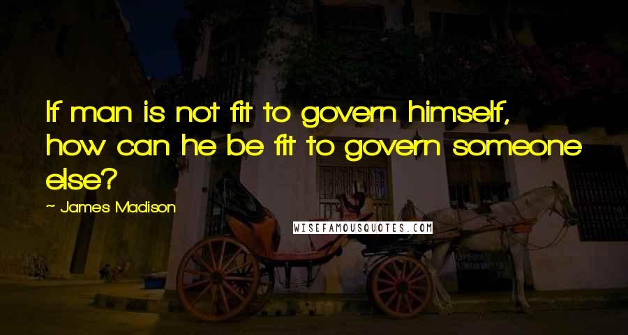 James Madison quotes: If man is not fit to govern himself, how can he be fit to govern someone else? James Madison quotes: If man is not fit to govern himself, how can he be fit to govern someone else?